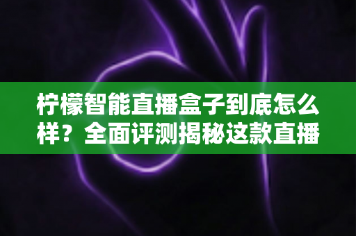 柠檬智能直播盒子到底怎么样？全面评测揭秘这款直播设备是否值得入手