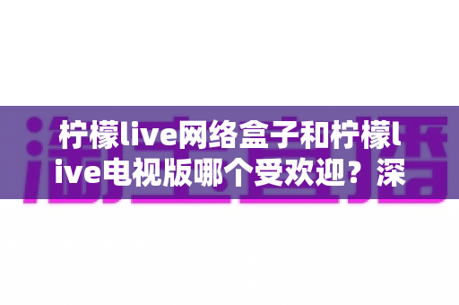 柠檬live网络盒子和柠檬live电视版哪个受欢迎?深度对比帮你选出最适合的观影方案 柠檬live网络盒子和柠檬live电视版哪个受欢迎?深度对比帮你选出最适合的观影方案