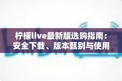 柠檬live最新版选购指南：安全下载、版本甄别与使用攻略一站式掌握