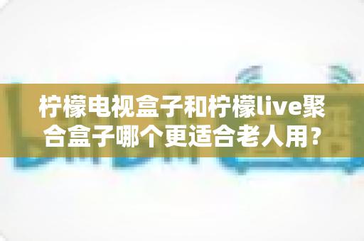柠檬电视盒子和柠檬live聚合盒子哪个更适合老人用？超详细选购对比指南帮您找到最佳答案
