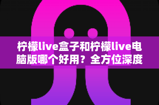 柠檬live盒子和柠檬live电脑版哪个好用？全方位深度对比评测，帮你选出最适合自己的版本
