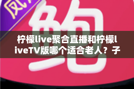 柠檬live聚合直播和柠檬liveTV版哪个适合老人?子女必读的大小屏选择全攻略 柠檬live聚合直播和柠檬liveTV版哪个适合老人?子女必读的大小屏选择全攻略