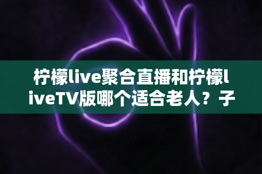 柠檬live聚合直播和柠檬liveTV版哪个适合老人？子女必读的大小屏选择全攻略