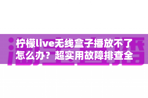 柠檬live无线盒子播放不了怎么办？超实用故障排查全攻略，快速恢复流畅观影体验