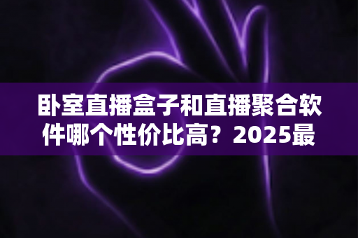 卧室直播盒子和直播聚合软件哪个性价比高?2025最全选购对比指南,看完少花冤枉钱 卧室直播盒子和直播聚合软件哪个性价比高?2025最全选购对比指南,看完少花冤枉钱