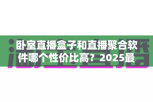卧室直播盒子和直播聚合软件哪个性价比高?2025最全选购对比指南,看完少花冤枉钱 卧室直播盒子和直播聚合软件哪个性价比高?2025最全选购对比指南,看完少花冤枉钱