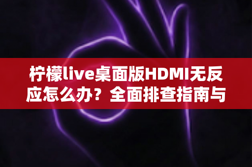 柠檬live桌面版HDMI无反应怎么办？全面排查指南与实用解决方法一文搞定