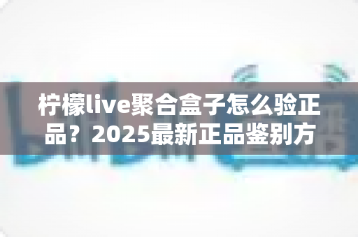 柠檬live聚合盒子怎么验正品？2025最新正品鉴别方法与购买避坑全攻略