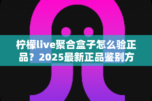 柠檬live聚合盒子怎么验正品？2025最新正品鉴别方法与购买避坑全攻略