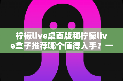 柠檬live桌面版和柠檬live盒子推荐哪个值得入手？一篇文章帮你彻底搞懂选购难题