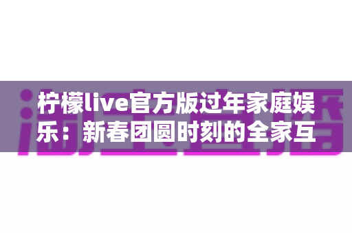 柠檬live官方版过年家庭娱乐：新春团圆时刻的全家互动娱乐指南