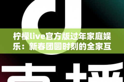 柠檬live官方版过年家庭娱乐：新春团圆时刻的全家互动娱乐指南