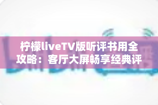 柠檬liveTV版听评书用全攻略:客厅大屏畅享经典评书的实用指南 柠檬liveTV版听评书用全攻略:客厅大屏畅享经典评书的实用指南
