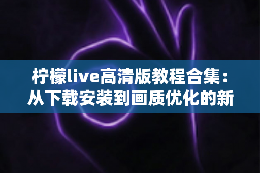 柠檬live高清版教程合集：从下载安装到画质优化的新手进阶全攻略