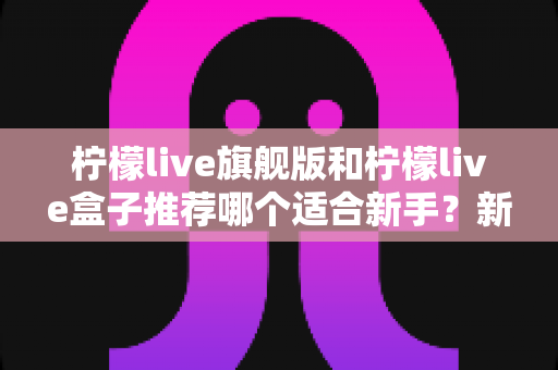 柠檬live旗舰版和柠檬live盒子推荐哪个适合新手？新手入门选购全攻略与避坑指南
