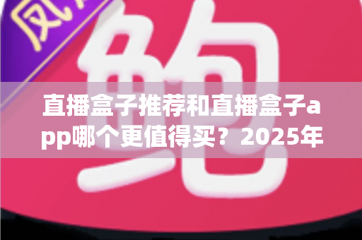 直播盒子推荐和直播盒子app哪个更值得买?2025年最全选购指南帮你一次搞懂 直播盒子推荐和直播盒子app哪个更值得买?2025年最全选购指南帮你一次搞懂