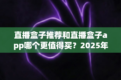 直播盒子推荐和直播盒子app哪个更值得买？2025年最全选购指南帮你一次搞懂