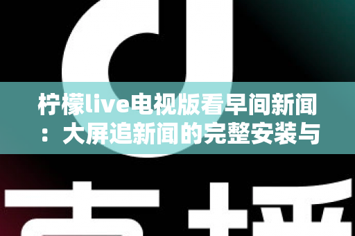 柠檬live电视版看早间新闻：大屏追新闻的完整安装与观看指南