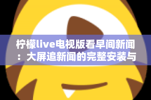 柠檬live电视版看早间新闻：大屏追新闻的完整安装与观看指南