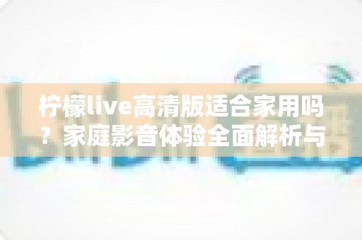 柠檬live高清版适合家用吗？家庭影音体验全面解析与实用选购指南