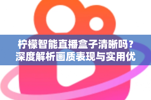 柠檬智能直播盒子清晰吗?深度解析画质表现与实用优化指南 柠檬智能直播盒子清晰吗?深度解析画质表现与实用优化指南