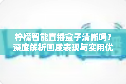 柠檬智能直播盒子清晰吗?深度解析画质表现与实用优化指南 柠檬智能直播盒子清晰吗?深度解析画质表现与实用优化指南