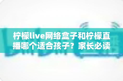 柠檬live网络盒子和柠檬直播哪个适合孩子?家长必读的全方位选择指南与安全建议 柠檬live网络盒子和柠檬直播哪个适合孩子?家长必读的全方位选择指南与安全建议