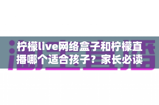 柠檬live网络盒子和柠檬直播哪个适合孩子?家长必读的全方位选择指南与安全建议 柠檬live网络盒子和柠檬直播哪个适合孩子?家长必读的全方位选择指南与安全建议