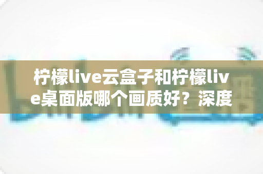 柠檬live云盒子和柠檬live桌面版哪个画质好？深度对比解析与画质优化全攻略