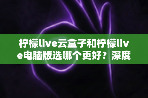 柠檬live云盒子和柠檬live电脑版选哪个更好?深度对比分析与选购指南助你轻松决策 柠檬live云盒子和柠檬live电脑版选哪个更好?深度对比分析与选购指南助你轻松决策