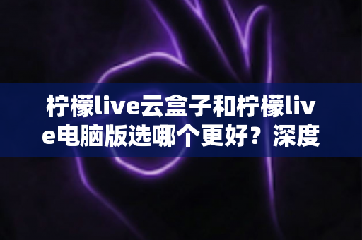 柠檬live云盒子和柠檬live电脑版选哪个更好?深度对比分析与选购指南助你轻松决策 柠檬live云盒子和柠檬live电脑版选哪个更好?深度对比分析与选购指南助你轻松决策
