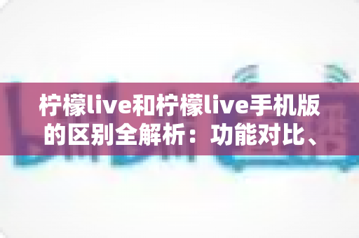 柠檬live和柠檬live手机版的区别全解析：功能对比、使用体验与选择指南