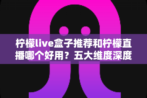 柠檬live盒子推荐和柠檬直播哪个好用?五大维度深度对比帮你一次选对 柠檬live盒子推荐和柠檬直播哪个好用?五大维度深度对比帮你一次选对