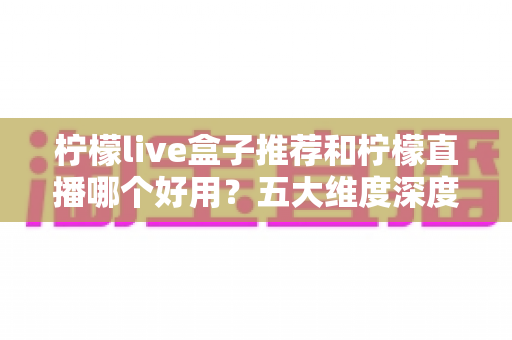 柠檬live盒子推荐和柠檬直播哪个好用?五大维度深度对比帮你一次选对 柠檬live盒子推荐和柠檬直播哪个好用?五大维度深度对比帮你一次选对