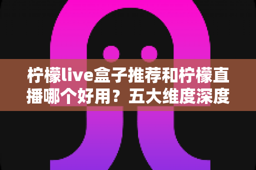 柠檬live盒子推荐和柠檬直播哪个好用?五大维度深度对比帮你一次选对 柠檬live盒子推荐和柠檬直播哪个好用?五大维度深度对比帮你一次选对