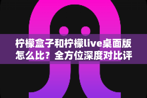 柠檬盒子和柠檬live桌面版怎么比?全方位深度对比评测助你选对工具不踩坑 柠檬盒子和柠檬live桌面版怎么比?全方位深度对比评测助你选对工具不踩坑