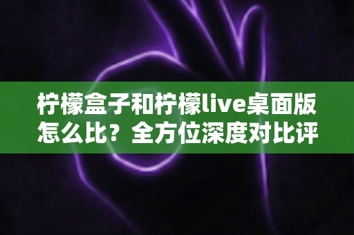 柠檬盒子和柠檬live桌面版怎么比?全方位深度对比评测助你选对工具不踩坑 柠檬盒子和柠檬live桌面版怎么比?全方位深度对比评测助你选对工具不踩坑
