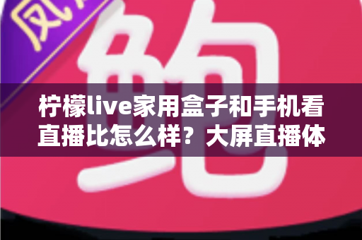 柠檬live家用盒子和手机看直播比怎么样？大屏直播体验全面测评指南