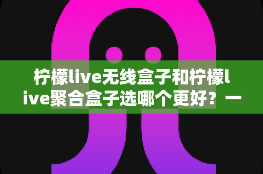 柠檬live无线盒子和柠檬live聚合盒子选哪个更好?一站式深度评测帮你找到最适合的追剧神器 柠檬live无线盒子和柠檬live聚合盒子选哪个更好?一站式深度评测帮你找到最适合的追剧神器