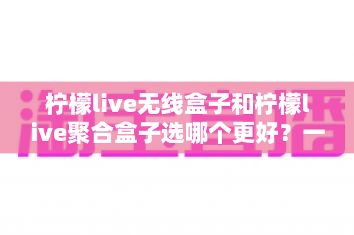 柠檬live无线盒子和柠檬live聚合盒子选哪个更好?一站式深度评测帮你找到最适合的追剧神器 柠檬live无线盒子和柠檬live聚合盒子选哪个更好?一站式深度评测帮你找到最适合的追剧神器