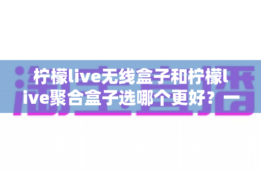 柠檬live无线盒子和柠檬live聚合盒子选哪个更好？一站式深度评测帮你找到最适合的追剧神器
