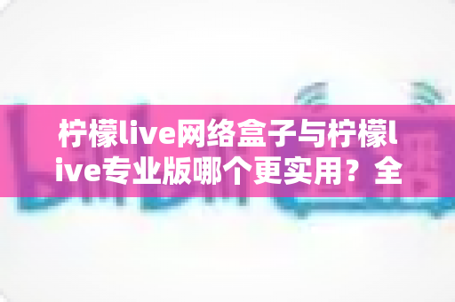 柠檬live网络盒子与柠檬live专业版哪个更实用？全方位深度对比评测帮你选对不选贵