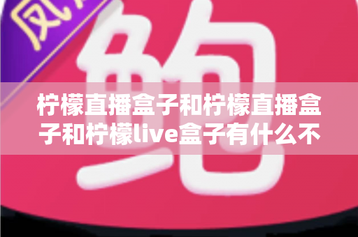 柠檬直播盒子和柠檬直播盒子和柠檬live盒子有什么不同？深度解析两大名称背后的区别与选择指南