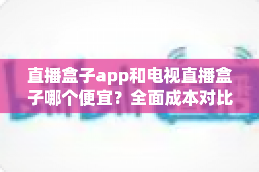 直播盒子app和电视直播盒子哪个便宜？全面成本对比分析与选购指南