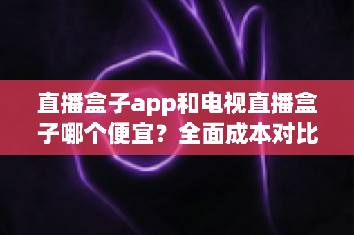 直播盒子app和电视直播盒子哪个便宜？全面成本对比分析与选购指南