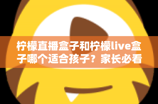 柠檬直播盒子和柠檬live盒子哪个适合孩子？家长必看的安全选择与使用全指南