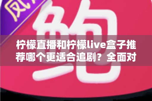 柠檬直播和柠檬live盒子推荐哪个更适合追剧？全面对比帮你找到最佳追剧方案