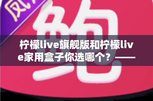 柠檬live旗舰版和柠檬live家用盒子你选哪个？——一文读懂两款电视盒子的差异，帮你找到最适合自己的那一款