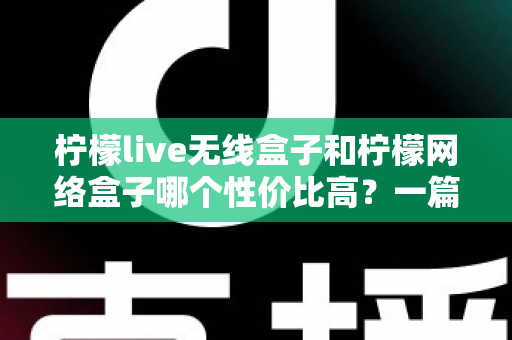 柠檬live无线盒子和柠檬网络盒子哪个性价比高？一篇看懂选购差异的实用指南