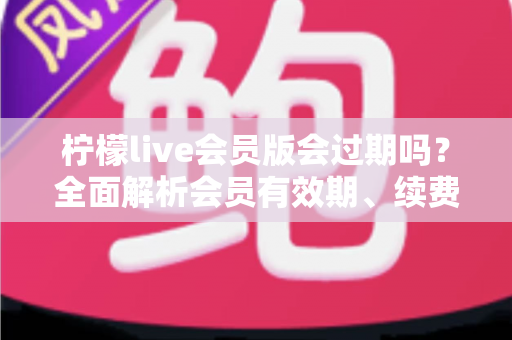 柠檬live会员版会过期吗？全面解析会员有效期、续费规则与实用指南